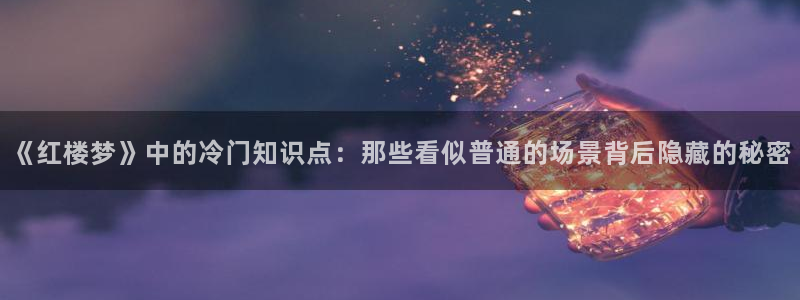 大叔你好大江流小说免费阅读趣书网：《红楼梦》中的冷门知识点：那些看似普通的场景背后隐藏的秘密